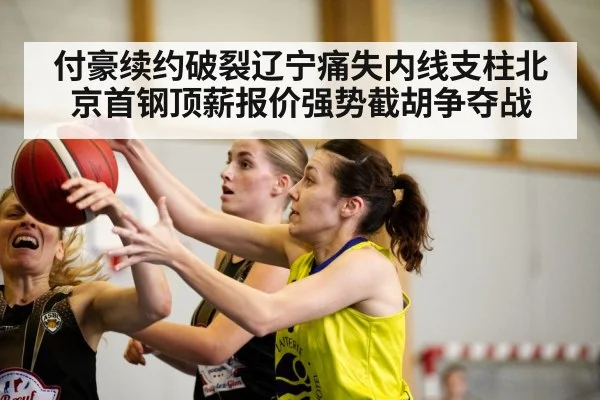 付豪续约破裂辽宁痛失内线支柱北京首钢顶薪报价强势截胡争夺战