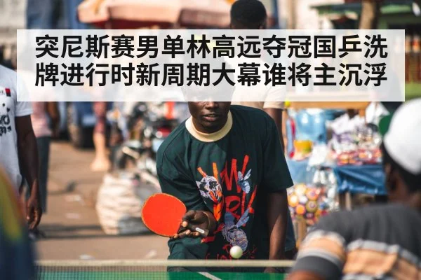 突尼斯赛男单林高远夺冠国乒洗牌进行时新周期大幕谁将主沉浮
