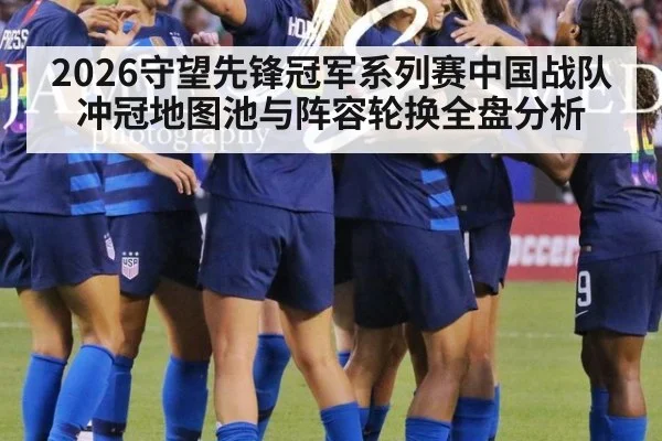 2026守望先锋冠军系列赛中国战队冲冠地图池与阵容轮换全盘分析